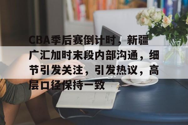 开云平台-CBA季后赛倒计时，新疆广汇加时末段内部沟通，细节引发关注，引发热议，高层口径保持一致的简单介绍
