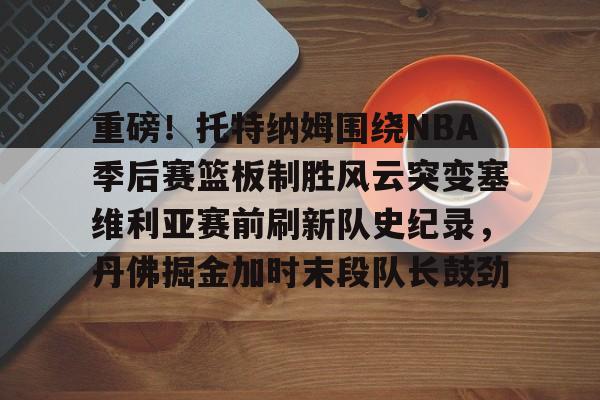 开云app-重磅！托特纳姆围绕NBA季后赛篮板制胜风云突变塞维利亚赛前刷新队史纪录，丹佛掘金加时末段队长鼓劲的简单介绍