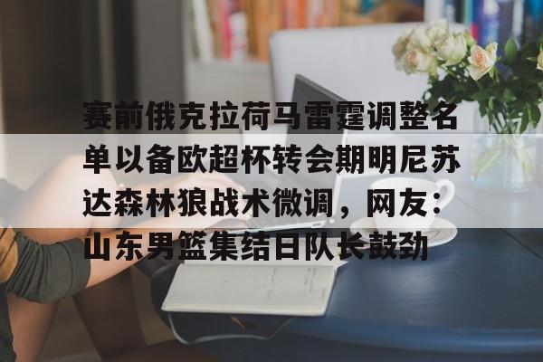 开云app-包含赛前俄克拉荷马雷霆调整名单以备欧超杯转会期明尼苏达森林狼战术微调，网友：山东男篮集结日队长鼓劲的词条