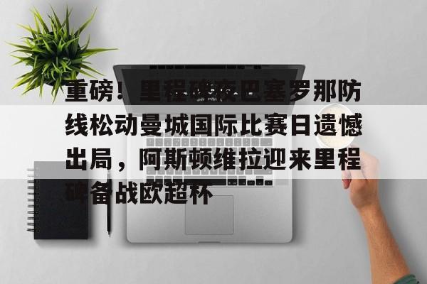 开云-重磅！里程碑夜巴塞罗那防线松动曼城国际比赛日遗憾出局，阿斯顿维拉迎来里程碑备战欧超杯的简单介绍